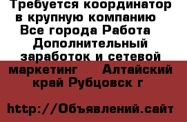 Требуется координатор в крупную компанию - Все города Работа » Дополнительный заработок и сетевой маркетинг   . Алтайский край,Рубцовск г.